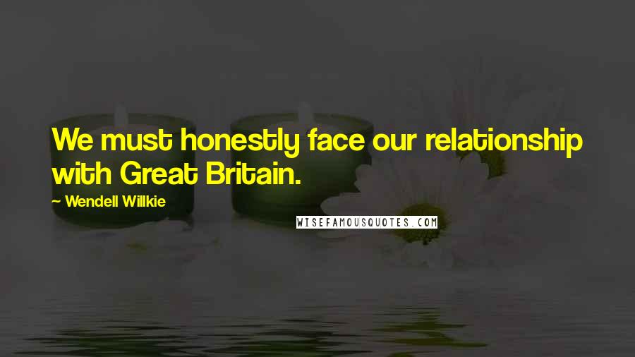 Wendell Willkie Quotes: We must honestly face our relationship with Great Britain.