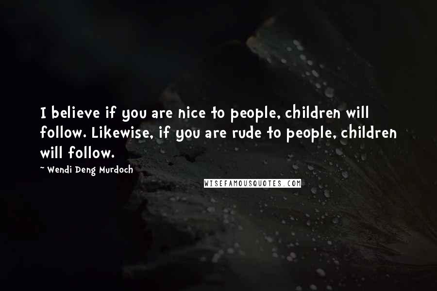 Wendi Deng Murdoch Quotes: I believe if you are nice to people, children will follow. Likewise, if you are rude to people, children will follow.