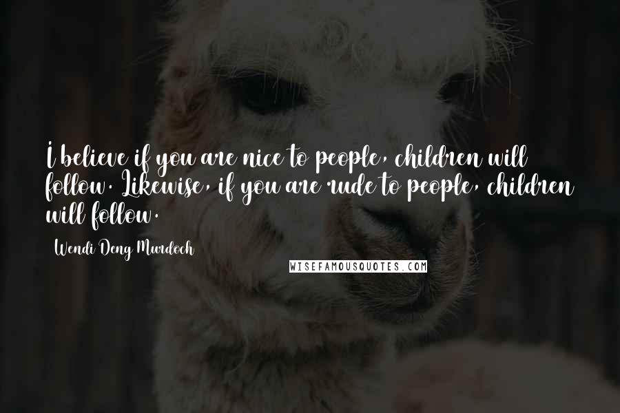 Wendi Deng Murdoch Quotes: I believe if you are nice to people, children will follow. Likewise, if you are rude to people, children will follow.