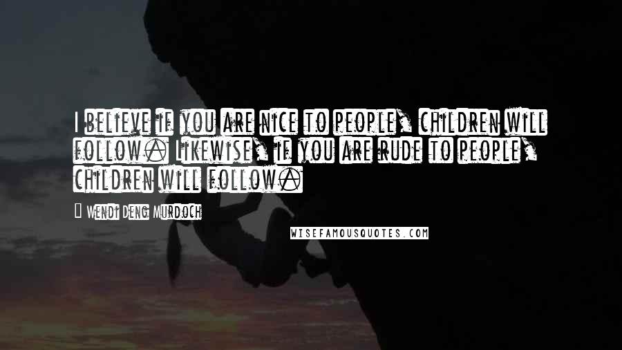 Wendi Deng Murdoch Quotes: I believe if you are nice to people, children will follow. Likewise, if you are rude to people, children will follow.