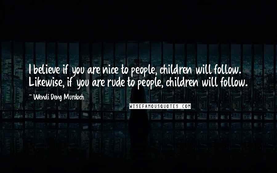 Wendi Deng Murdoch Quotes: I believe if you are nice to people, children will follow. Likewise, if you are rude to people, children will follow.