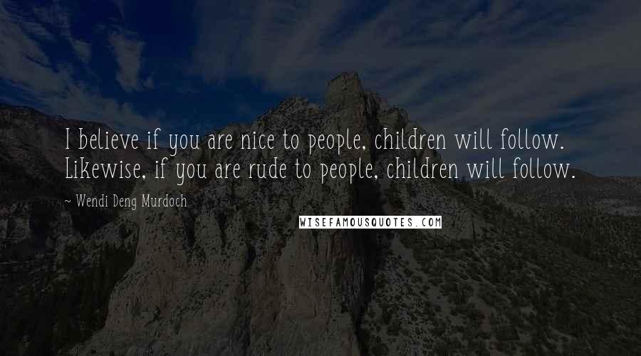 Wendi Deng Murdoch Quotes: I believe if you are nice to people, children will follow. Likewise, if you are rude to people, children will follow.