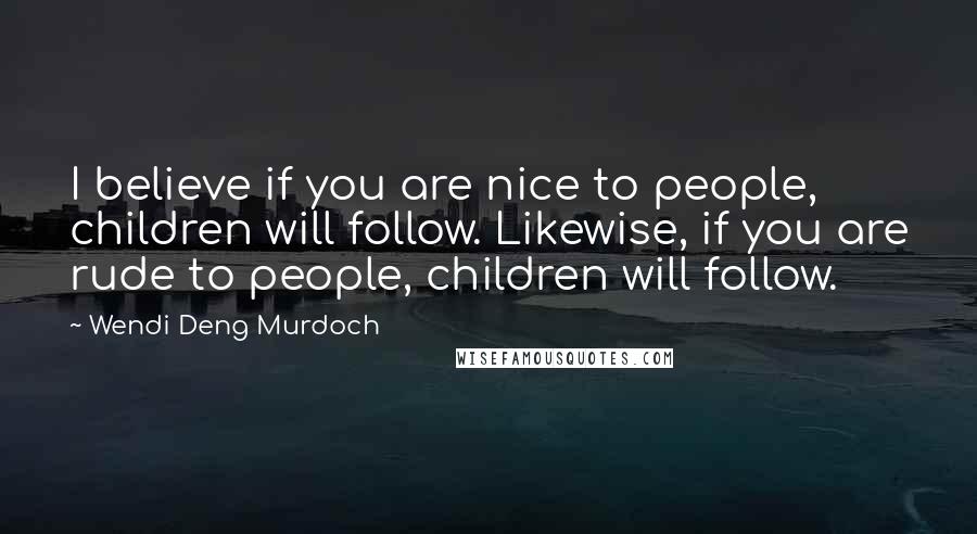 Wendi Deng Murdoch Quotes: I believe if you are nice to people, children will follow. Likewise, if you are rude to people, children will follow.