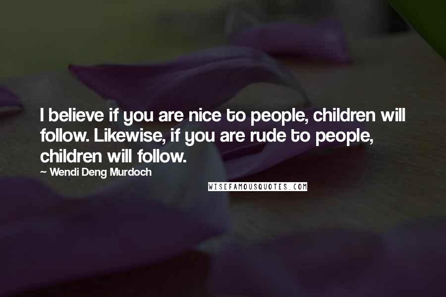 Wendi Deng Murdoch Quotes: I believe if you are nice to people, children will follow. Likewise, if you are rude to people, children will follow.