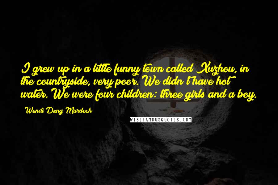 Wendi Deng Murdoch Quotes: I grew up in a little funny town called Xuzhou, in the countryside, very poor. We didn't have hot water. We were four children: three girls and a boy.