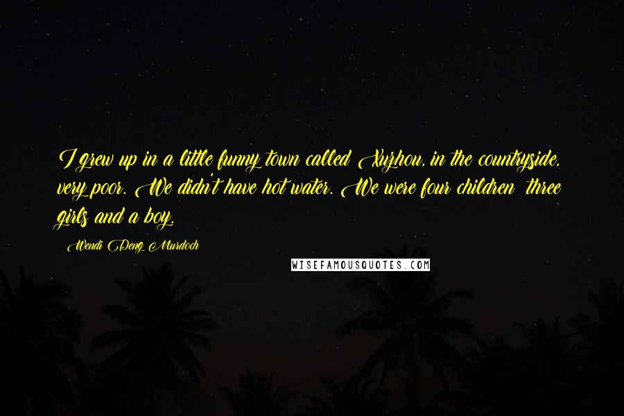 Wendi Deng Murdoch Quotes: I grew up in a little funny town called Xuzhou, in the countryside, very poor. We didn't have hot water. We were four children: three girls and a boy.