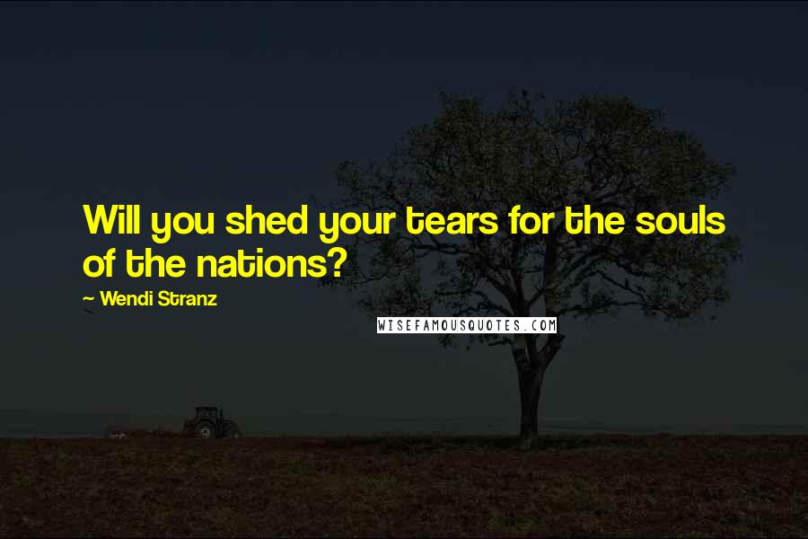 Wendi Stranz Quotes: Will you shed your tears for the souls of the nations?