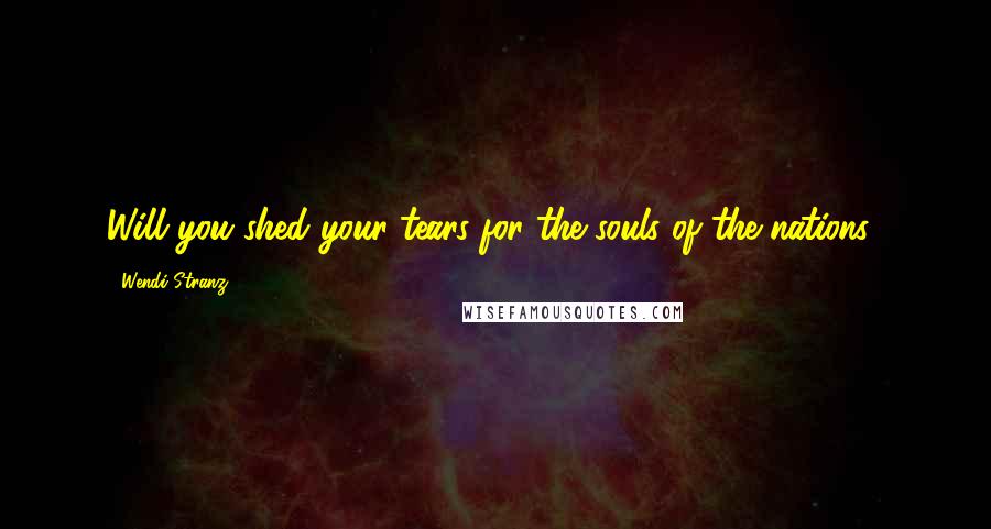 Wendi Stranz Quotes: Will you shed your tears for the souls of the nations?