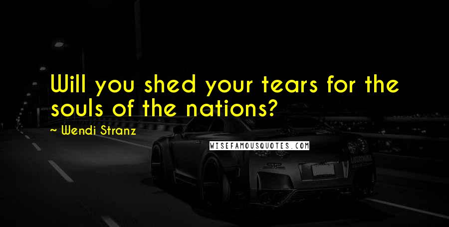 Wendi Stranz Quotes: Will you shed your tears for the souls of the nations?