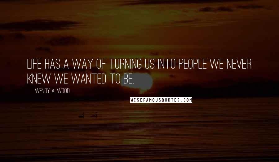 Wendy A. Wood Quotes: Life has a way of turning us into people we never knew we wanted to be.