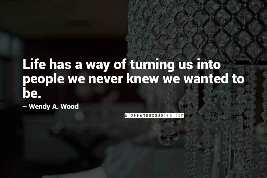 Wendy A. Wood Quotes: Life has a way of turning us into people we never knew we wanted to be.