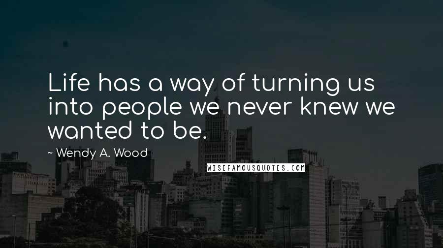 Wendy A. Wood Quotes: Life has a way of turning us into people we never knew we wanted to be.