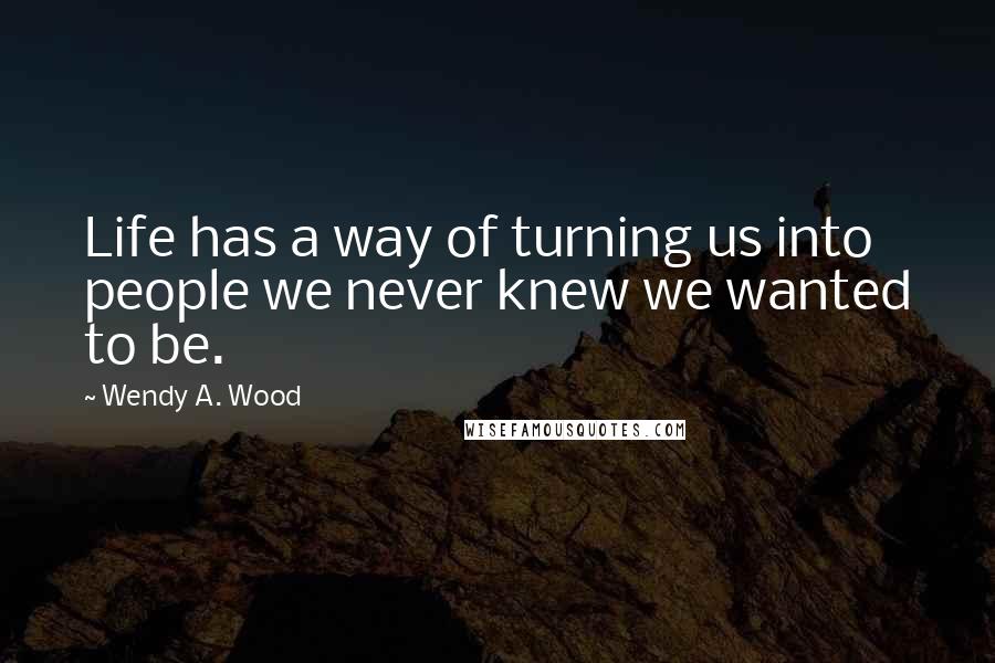 Wendy A. Wood Quotes: Life has a way of turning us into people we never knew we wanted to be.