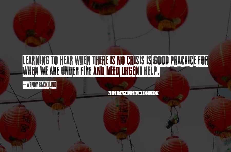Wendy Backlund Quotes: Learning to hear when there is no crisis is good practice for when we are under fire and need urgent help.