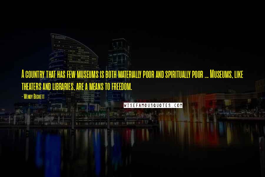 Wendy Beckett Quotes: A country that has few museums is both materially poor and spiritually poor ... Museums, like theaters and libraries, are a means to freedom.