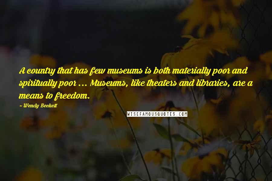 Wendy Beckett Quotes: A country that has few museums is both materially poor and spiritually poor ... Museums, like theaters and libraries, are a means to freedom.