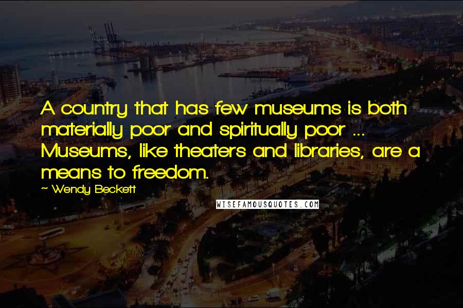 Wendy Beckett Quotes: A country that has few museums is both materially poor and spiritually poor ... Museums, like theaters and libraries, are a means to freedom.