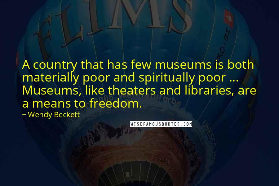 Wendy Beckett Quotes: A country that has few museums is both materially poor and spiritually poor ... Museums, like theaters and libraries, are a means to freedom.