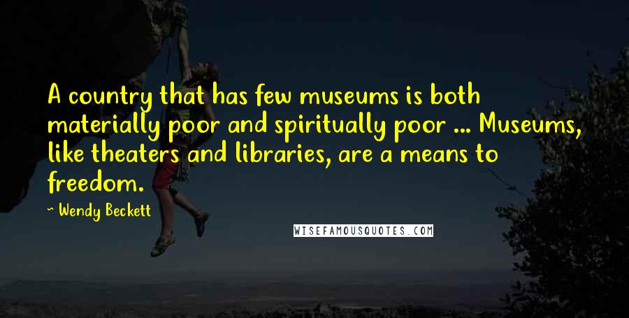 Wendy Beckett Quotes: A country that has few museums is both materially poor and spiritually poor ... Museums, like theaters and libraries, are a means to freedom.