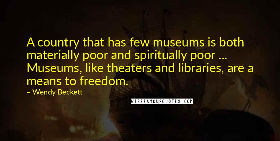 Wendy Beckett Quotes: A country that has few museums is both materially poor and spiritually poor ... Museums, like theaters and libraries, are a means to freedom.