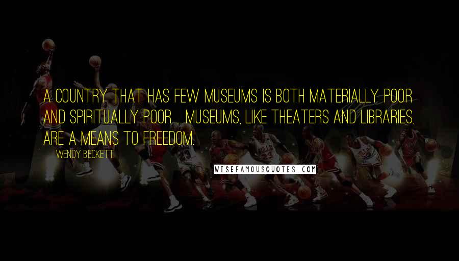 Wendy Beckett Quotes: A country that has few museums is both materially poor and spiritually poor ... Museums, like theaters and libraries, are a means to freedom.