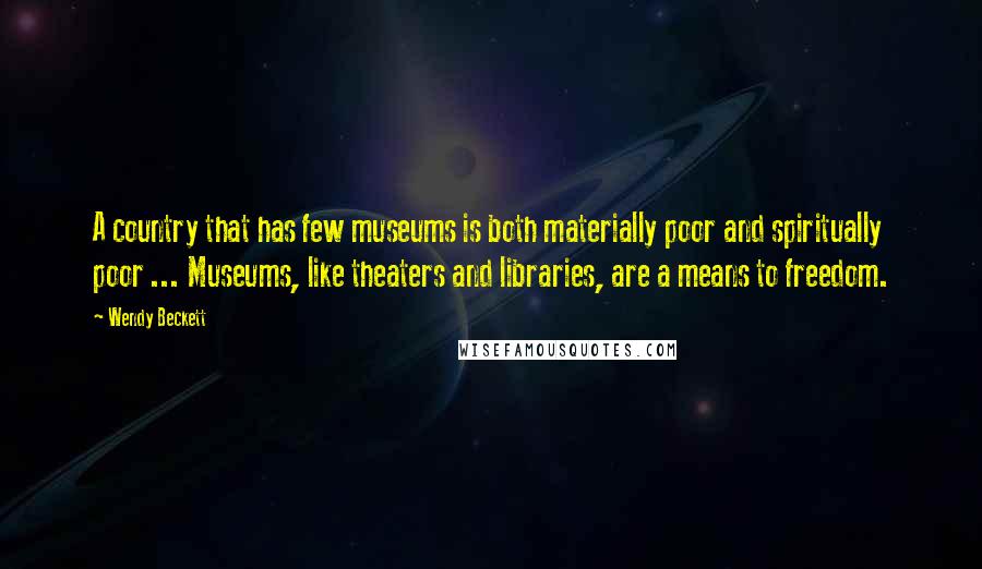 Wendy Beckett Quotes: A country that has few museums is both materially poor and spiritually poor ... Museums, like theaters and libraries, are a means to freedom.