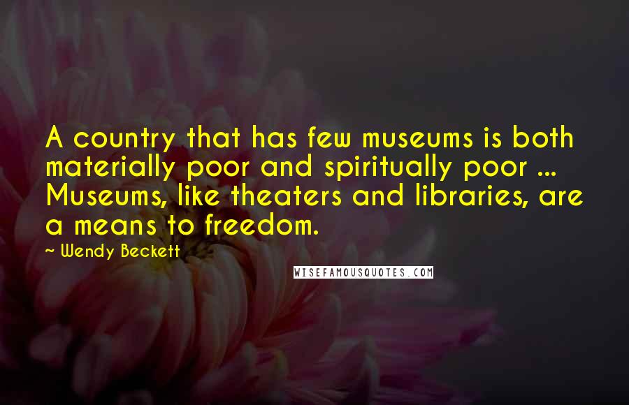 Wendy Beckett Quotes: A country that has few museums is both materially poor and spiritually poor ... Museums, like theaters and libraries, are a means to freedom.