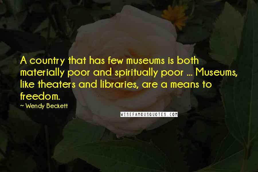 Wendy Beckett Quotes: A country that has few museums is both materially poor and spiritually poor ... Museums, like theaters and libraries, are a means to freedom.