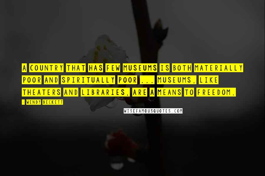 Wendy Beckett Quotes: A country that has few museums is both materially poor and spiritually poor ... Museums, like theaters and libraries, are a means to freedom.