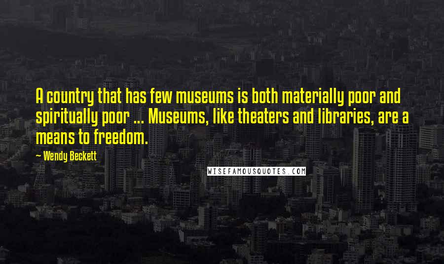 Wendy Beckett Quotes: A country that has few museums is both materially poor and spiritually poor ... Museums, like theaters and libraries, are a means to freedom.