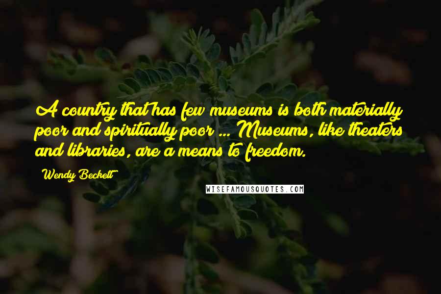 Wendy Beckett Quotes: A country that has few museums is both materially poor and spiritually poor ... Museums, like theaters and libraries, are a means to freedom.