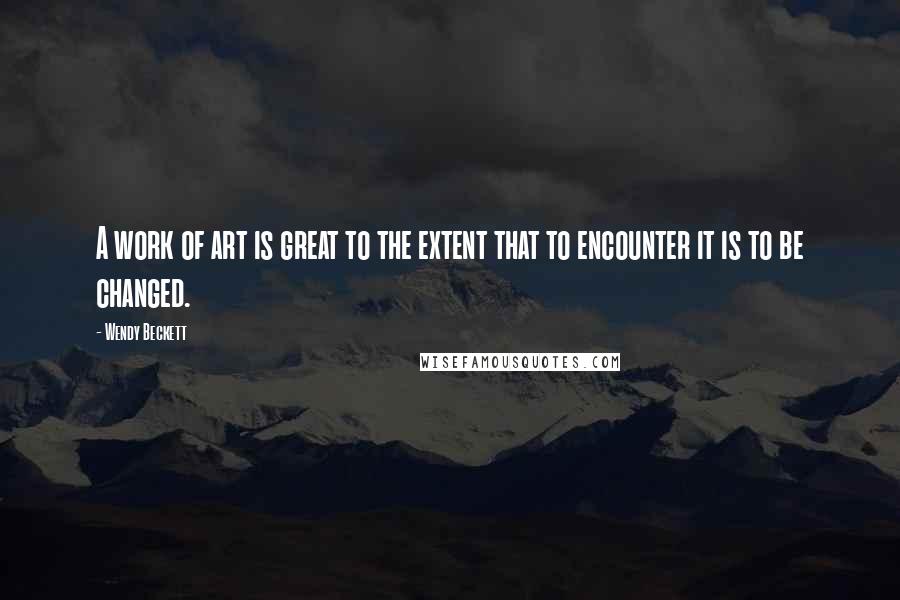 Wendy Beckett Quotes: A work of art is great to the extent that to encounter it is to be changed.