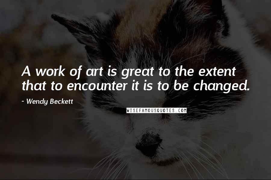 Wendy Beckett Quotes: A work of art is great to the extent that to encounter it is to be changed.