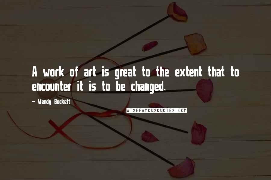 Wendy Beckett Quotes: A work of art is great to the extent that to encounter it is to be changed.