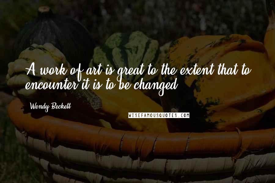 Wendy Beckett Quotes: A work of art is great to the extent that to encounter it is to be changed.