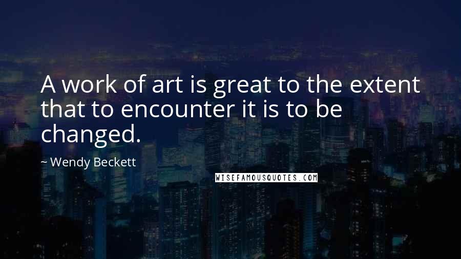 Wendy Beckett Quotes: A work of art is great to the extent that to encounter it is to be changed.