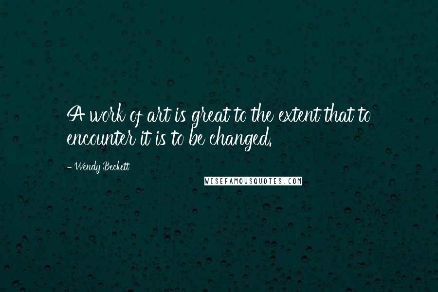 Wendy Beckett Quotes: A work of art is great to the extent that to encounter it is to be changed.