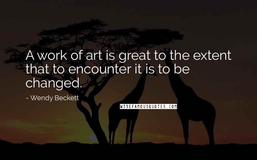 Wendy Beckett Quotes: A work of art is great to the extent that to encounter it is to be changed.