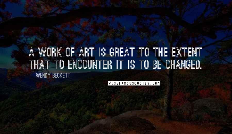 Wendy Beckett Quotes: A work of art is great to the extent that to encounter it is to be changed.