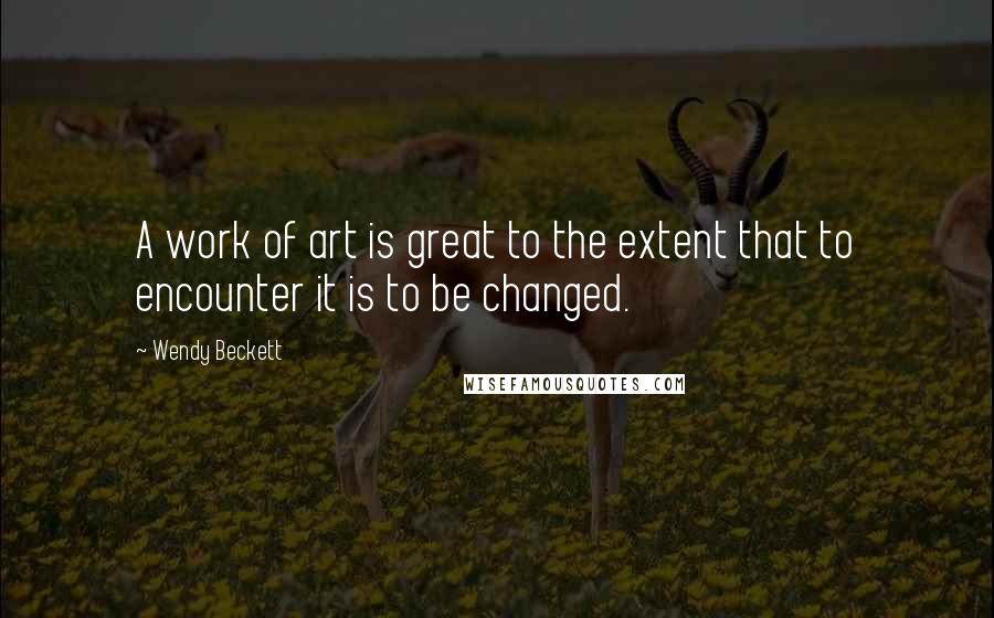 Wendy Beckett Quotes: A work of art is great to the extent that to encounter it is to be changed.