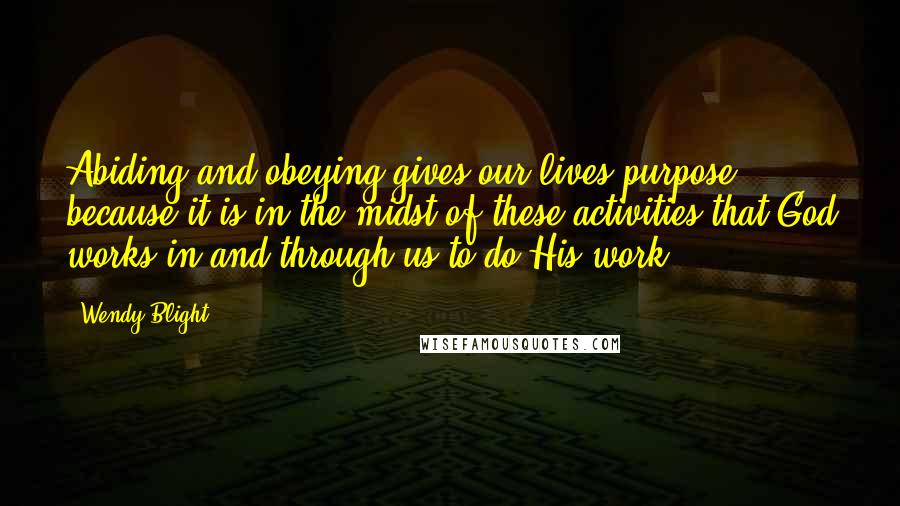 Wendy Blight Quotes: Abiding and obeying gives our lives purpose because it is in the midst of these activities that God works in and through us to do His work.