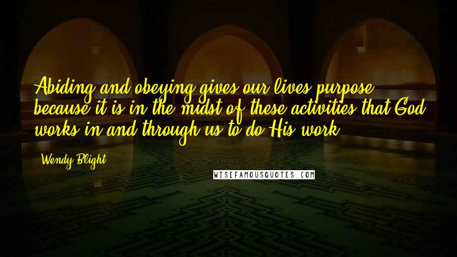 Wendy Blight Quotes: Abiding and obeying gives our lives purpose because it is in the midst of these activities that God works in and through us to do His work.