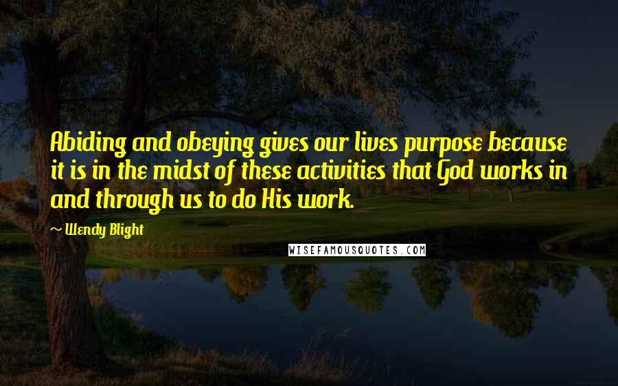 Wendy Blight Quotes: Abiding and obeying gives our lives purpose because it is in the midst of these activities that God works in and through us to do His work.