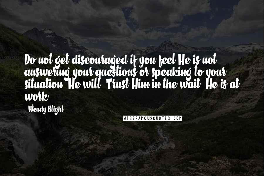 Wendy Blight Quotes: Do not get discouraged if you feel He is not answering your questions or speaking to your situation. He will. Trust Him in the wait. He is at work.