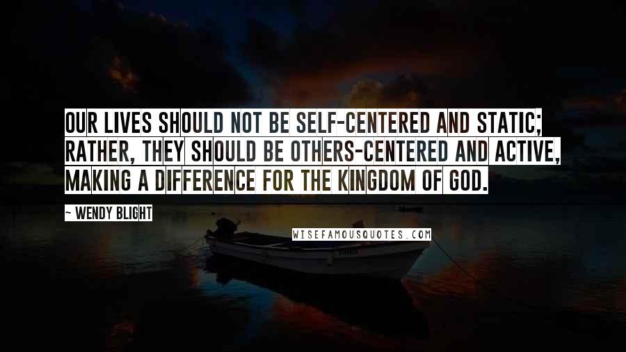 Wendy Blight Quotes: Our lives should not be self-centered and static; rather, they should be others-centered and active, making a difference for the kingdom of God.