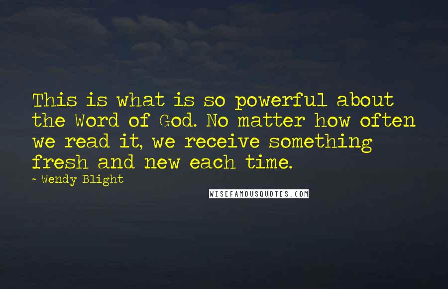 Wendy Blight Quotes: This is what is so powerful about the Word of God. No matter how often we read it, we receive something fresh and new each time.