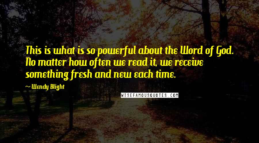 Wendy Blight Quotes: This is what is so powerful about the Word of God. No matter how often we read it, we receive something fresh and new each time.