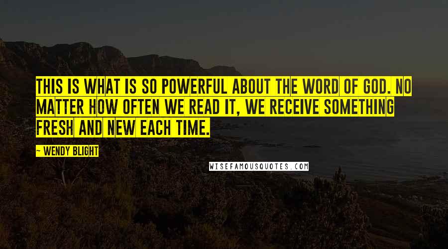 Wendy Blight Quotes: This is what is so powerful about the Word of God. No matter how often we read it, we receive something fresh and new each time.