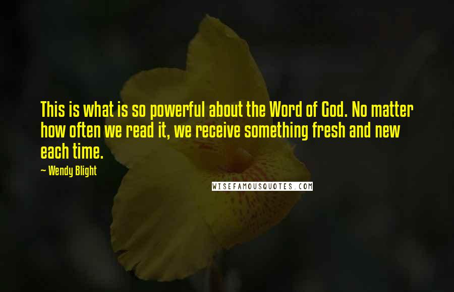 Wendy Blight Quotes: This is what is so powerful about the Word of God. No matter how often we read it, we receive something fresh and new each time.