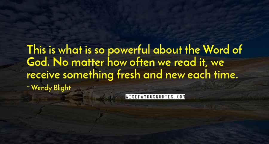 Wendy Blight Quotes: This is what is so powerful about the Word of God. No matter how often we read it, we receive something fresh and new each time.